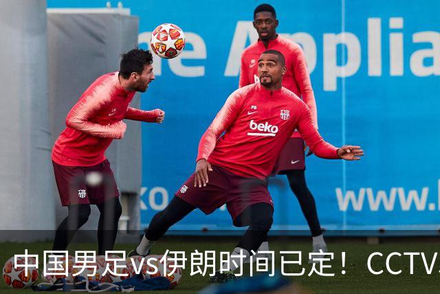 中国男足vs伊朗时间已定！CCTV5直播，力争两连胜